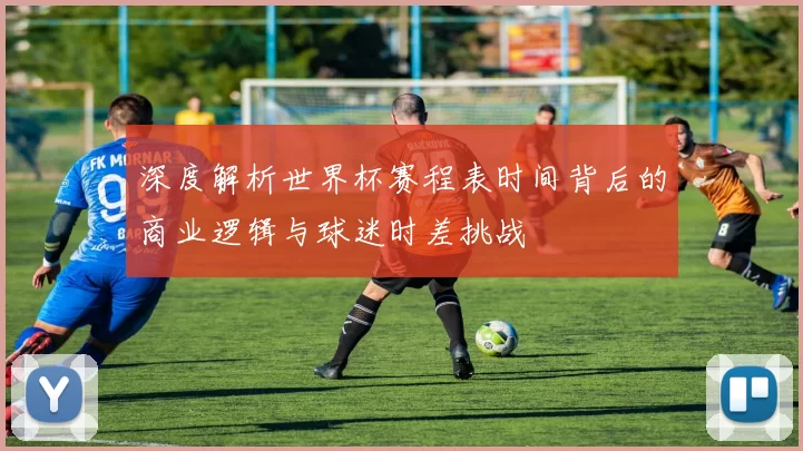 深度解析世界杯赛程表时间背后的商业逻辑与球迷时差挑战
