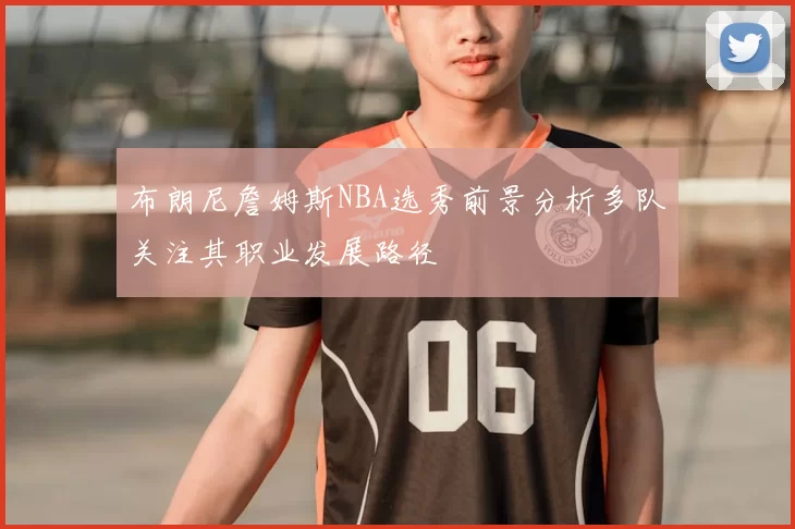 布朗尼詹姆斯NBA选秀前景分析多队关注其职业发展路径