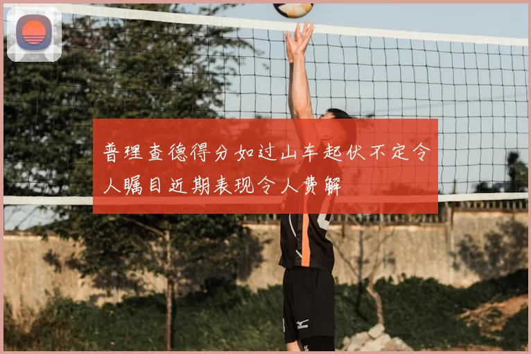 普理查德得分如过山车起伏不定令人瞩目近期表现令人费解