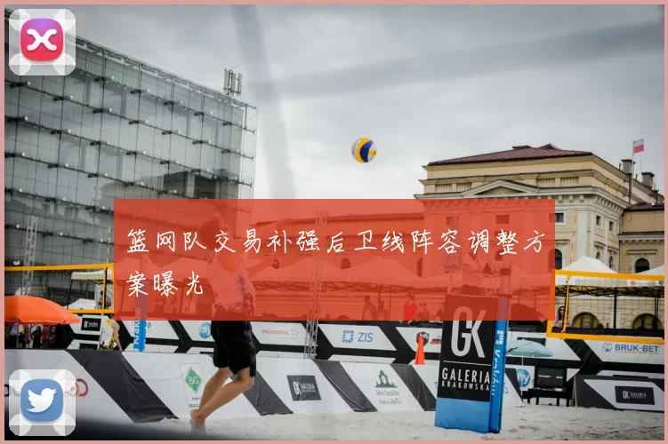 篮网队交易补强后卫线阵容调整方案曝光