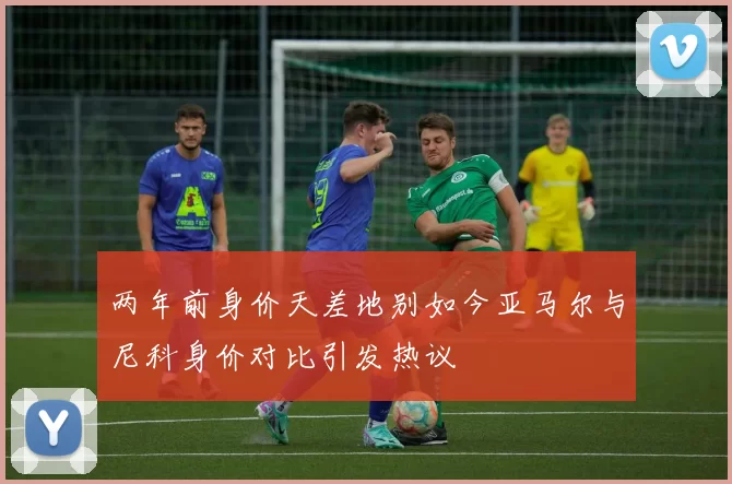 两年前身价天差地别如今亚马尔与尼科身价对比引发热议