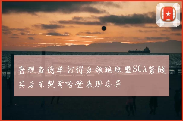 普理查德单打得分领跑联盟SGA紧随其后东契奇哈登表现各异