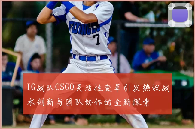 IG战队CSGO灵活性变革引发热议战术创新与团队协作的全新探索