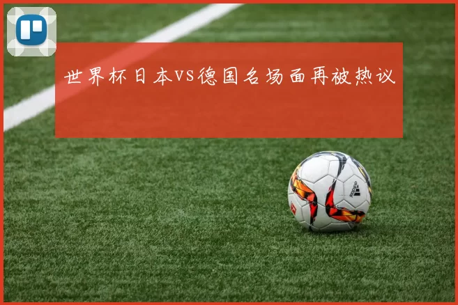 世界杯日本vs德国名场面再被热议