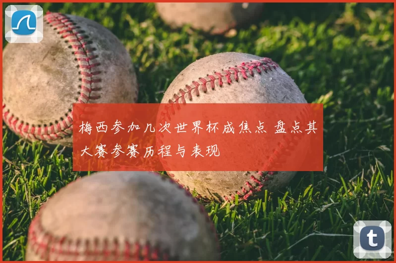 梅西参加几次世界杯成焦点 盘点其大赛参赛历程与表现