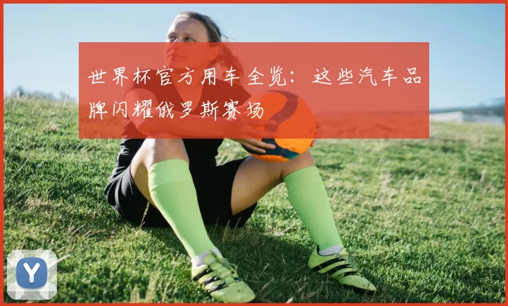 世界杯官方用车全览:这些汽车品牌闪耀俄罗斯赛场