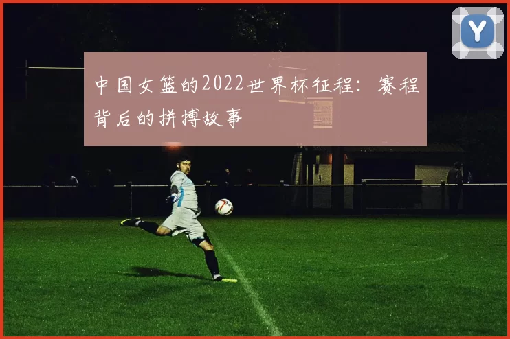 中国女篮的2022世界杯征程：赛程背后的拼搏故事