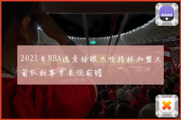 2021年NBA选秀榜眼杰伦格林加盟火箭队新赛季表现前瞻
