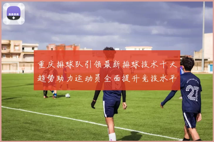 重庆排球队引领最新排球技术十大趋势助力运动员全面提升竞技水平