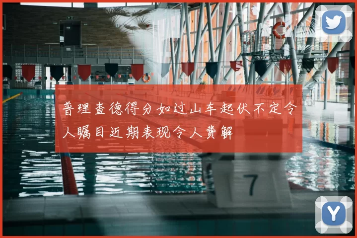 普理查德得分如过山车起伏不定令人瞩目近期表现令人费解