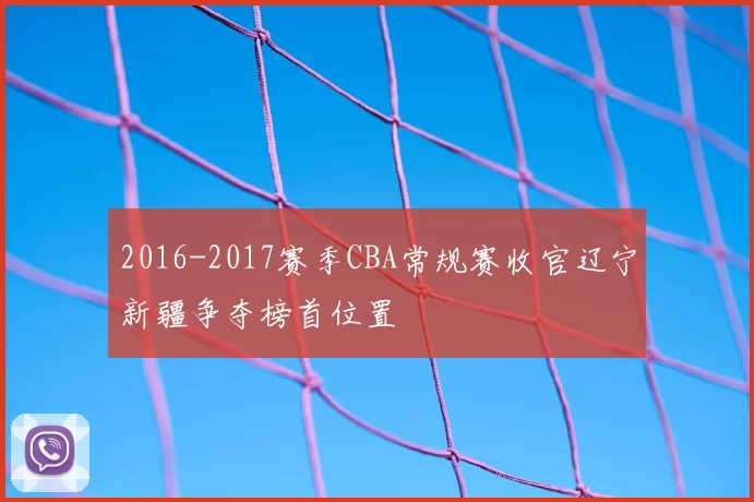 2016-2017赛季CBA常规赛收官辽宁新疆争夺榜首位置