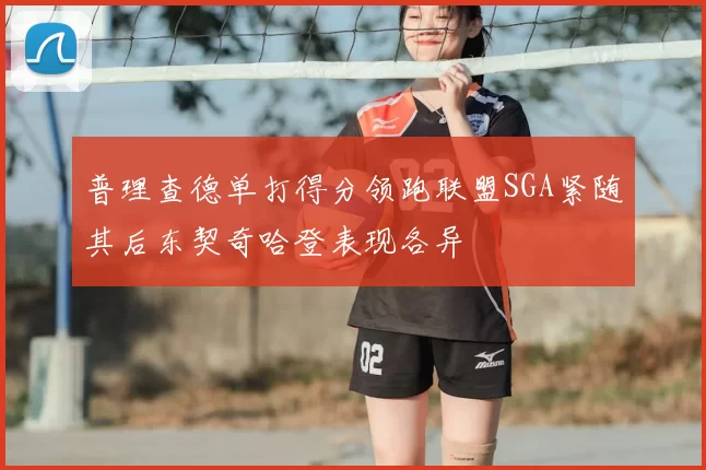 普理查德单打得分领跑联盟SGA紧随其后东契奇哈登表现各异