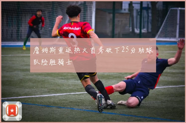 詹姆斯重返热火首秀砍下25分助球队险胜骑士