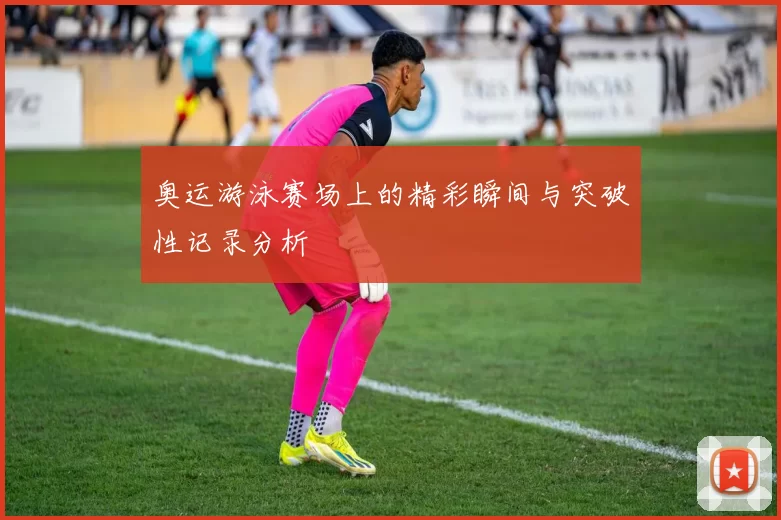 奥运游泳赛场上的精彩瞬间与突破性记录分析