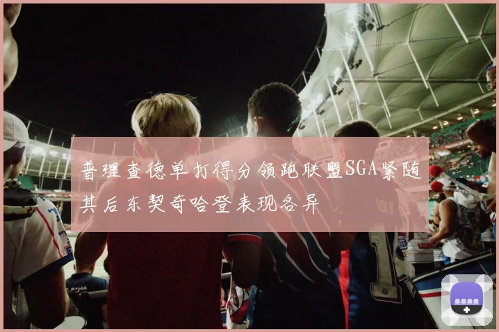 普理查德单打得分领跑联盟SGA紧随其后东契奇哈登表现各异