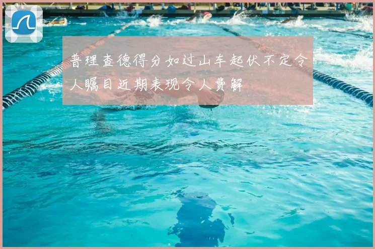 普理查德得分如过山车起伏不定令人瞩目近期表现令人费解