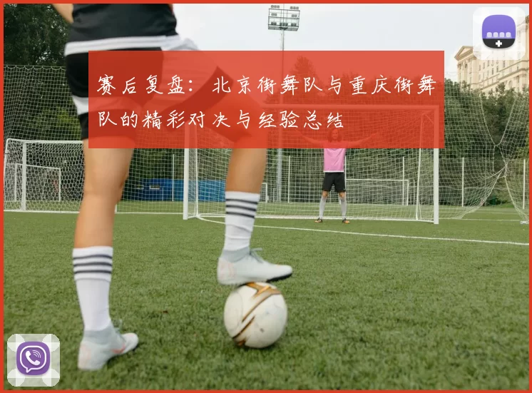 赛后复盘:北京街舞队与重庆街舞队的精彩对决与经验总结