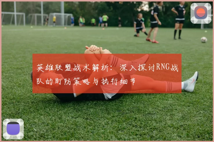 英雄联盟战术解析：深入探讨RNG战队的盯防策略与执行细节