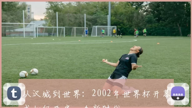 从汉城到世界：2002年世界杯开幕式如何开启一个新时代