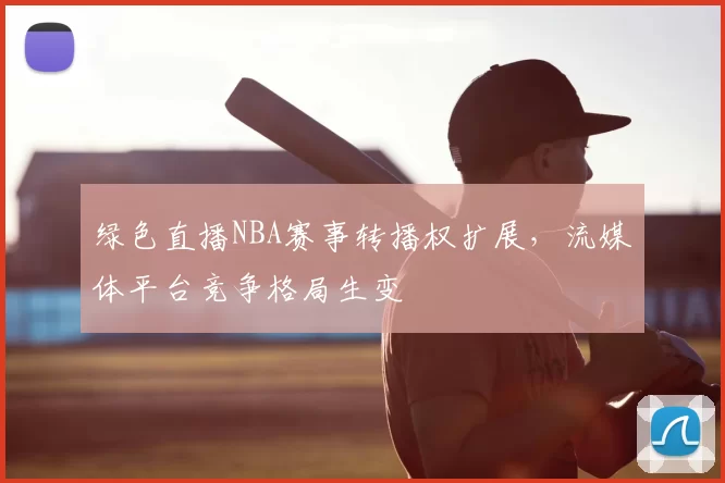 绿色直播NBA赛事转播权扩展，流媒体平台竞争格局生变