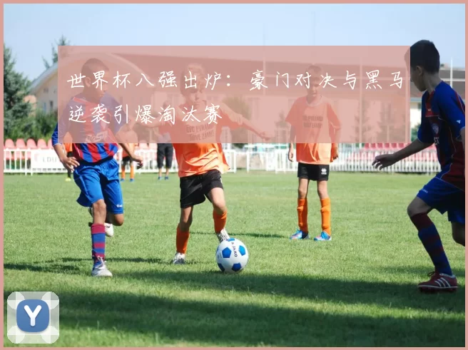 世界杯八强出炉：豪门对决与黑马逆袭引爆淘汰赛