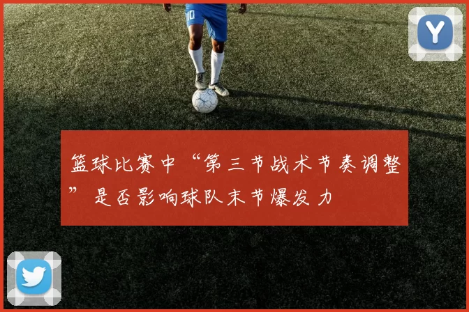 篮球比赛中“第三节战术节奏调整”是否影响球队末节爆发力