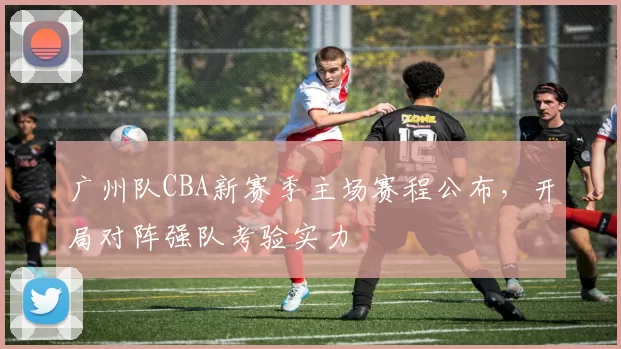 广州队CBA新赛季主场赛程公布，开局对阵强队考验实力