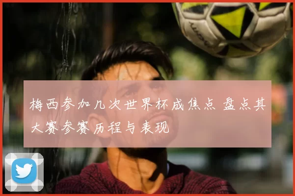 梅西参加几次世界杯成焦点 盘点其大赛参赛历程与表现