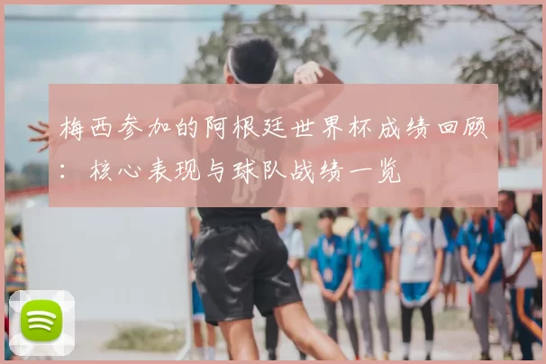 梅西参加的阿根廷世界杯成绩回顾:核心表现与球队战绩一览