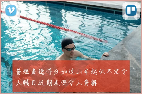 普理查德得分如过山车起伏不定令人瞩目近期表现令人费解