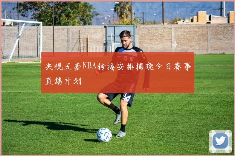 央视五套NBA转播安排揭晓今日赛事直播计划