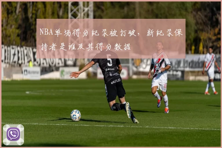 NBA单场得分纪录被打破,新纪录保持者是谁及其得分数据