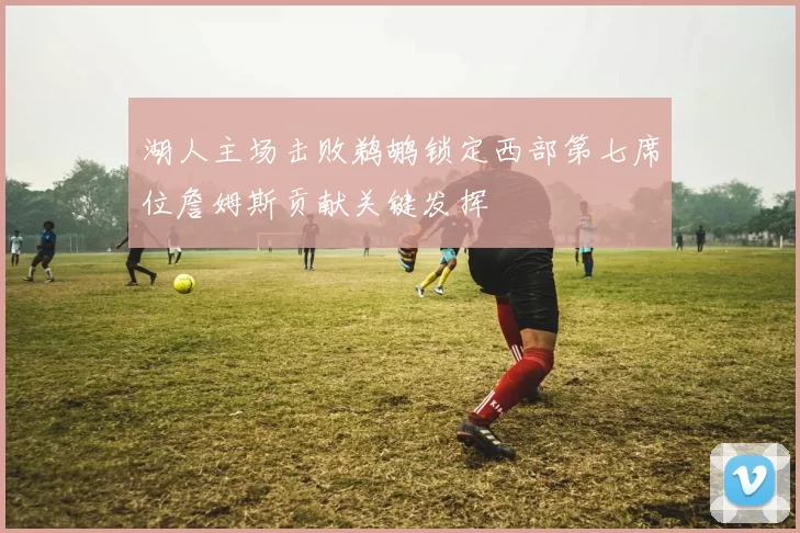 湖人主场击败鹈鹕锁定西部第七席位詹姆斯贡献关键发挥