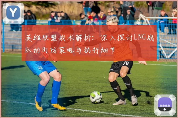 英雄联盟战术解析:深入探讨LNG战队的盯防策略与执行细节