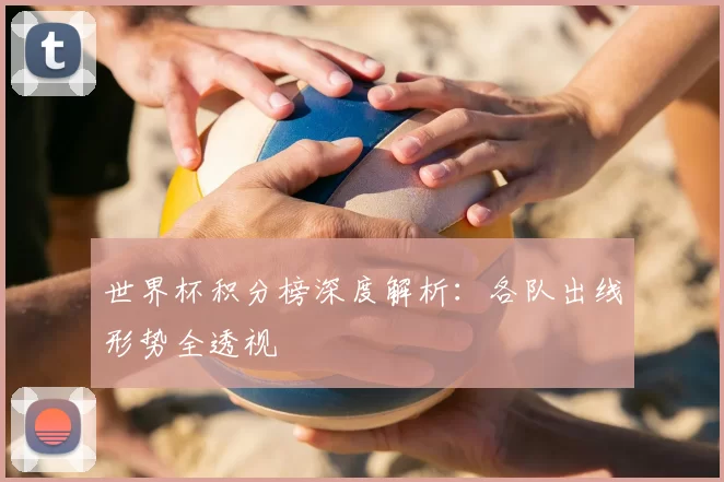 世界杯积分榜深度解析：各队出线形势全透视