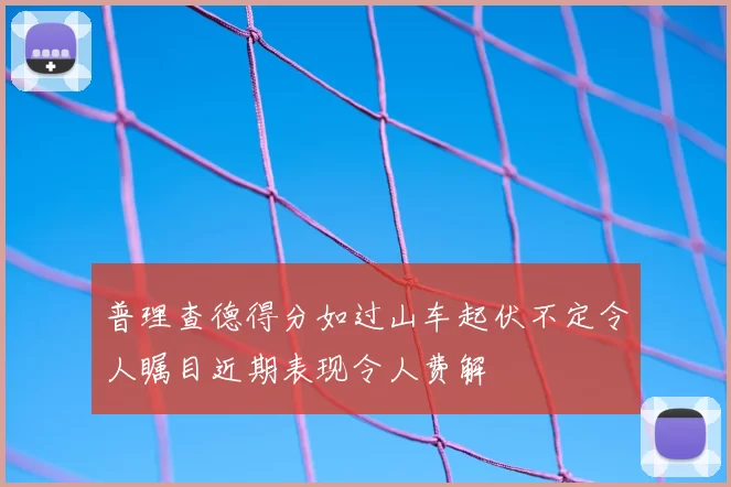 普理查德得分如过山车起伏不定令人瞩目近期表现令人费解