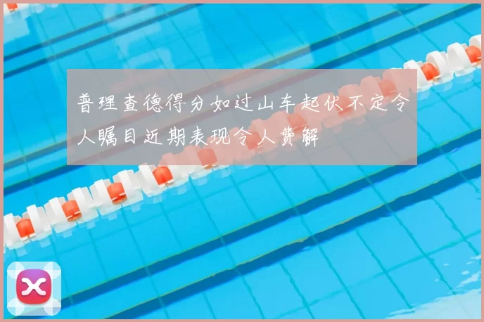 普理查德得分如过山车起伏不定令人瞩目近期表现令人费解