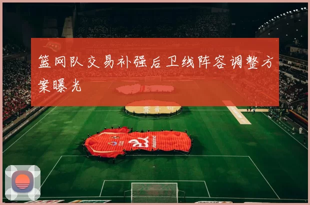 篮网队交易补强后卫线阵容调整方案曝光