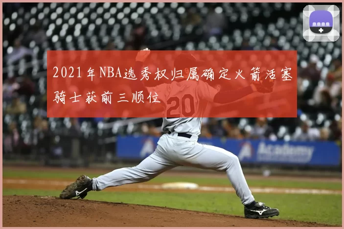 2021年NBA选秀权归属确定火箭活塞骑士获前三顺位
