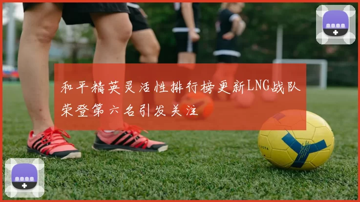 和平精英灵活性排行榜更新LNG战队荣登第六名引发关注