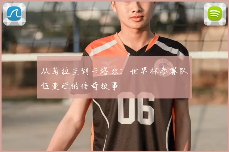 从乌拉圭到卡塔尔:世界杯参赛队伍变迁的传奇故事