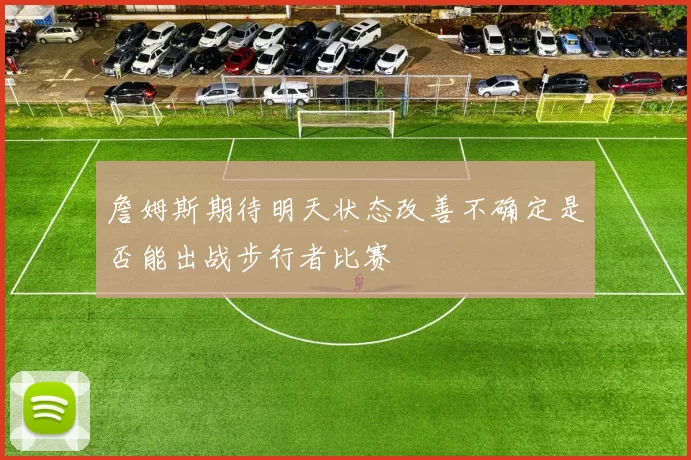 詹姆斯期待明天状态改善不确定是否能出战步行者比赛