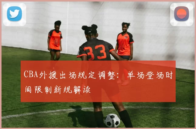 CBA外援出场规定调整:单场登场时间限制新规解读