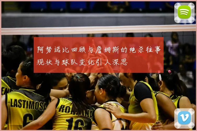 阿努诺比回顾与詹姆斯的绝杀往事现状与球队变化引人深思