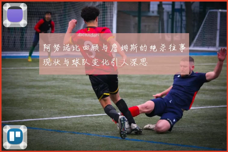 阿努诺比回顾与詹姆斯的绝杀往事现状与球队变化引人深思