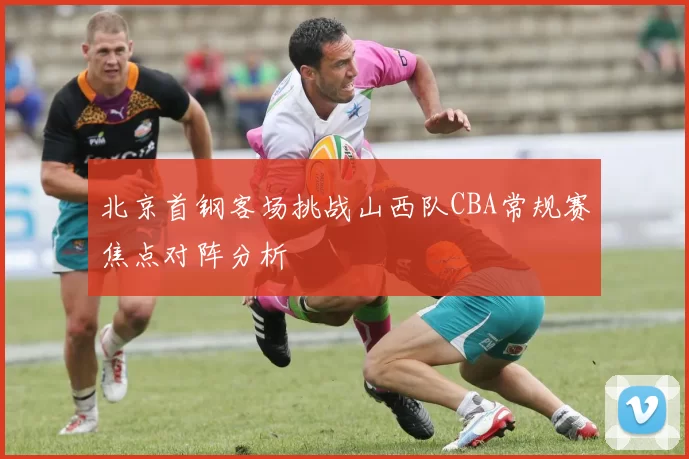 北京首钢客场挑战山西队CBA常规赛焦点对阵分析