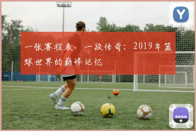 一张赛程表,一段传奇:2019年篮球世界的巅峰记忆
