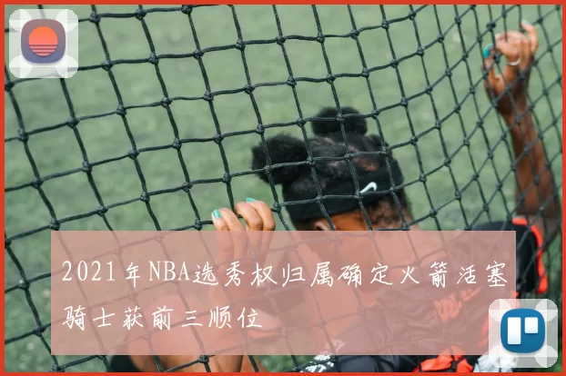 2021年NBA选秀权归属确定火箭活塞骑士获前三顺位