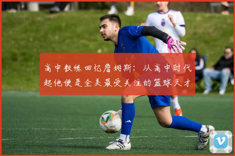 高中教练回忆詹姆斯:从高中时代起他便是全美最受关注的篮球天才