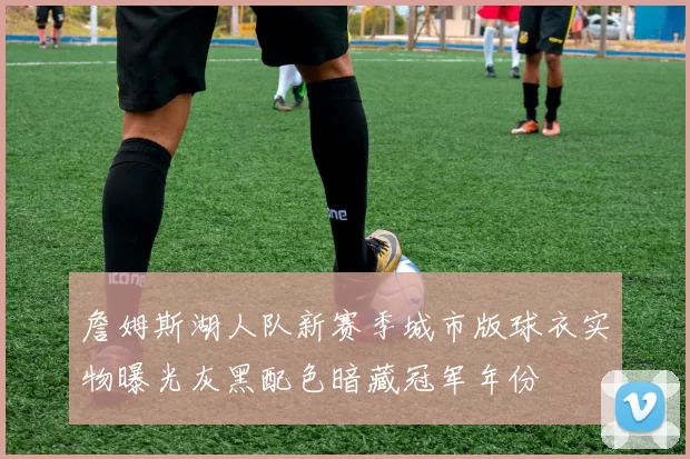詹姆斯湖人队新赛季城市版球衣实物曝光灰黑配色暗藏冠军年份